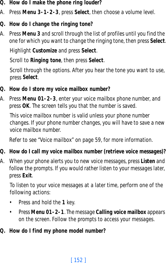 [ 152 ]Q. How do I make the phone ring louder?A. Press Menu 3-1-2-3, press Select, then choose a volume level.Q. How do I change the ringing tone?A. Press Menu 3 and scroll through the list of profiles until you find the one for which you want to change the ringing tone, then press Select.Highlight Customize and press Select.Scroll to Ringing tone, then press Select. Scroll through the options. After you hear the tone you want to use, press Select.Q. How do I store my voice mailbox number?A. Press Menu 01-2-3, enter your voice mailbox phone number, and press OK. The screen tells you that the number is saved. This voice mailbox number is valid unless your phone number changes. If your phone number changes, you will have to save a new voice mailbox number.Refer to see “Voice mailbox” on page 59, for more information.Q. How do I call my voice mailbox number (retrieve voice messages)?A. When your phone alerts you to new voice messages, press Listen and follow the prompts. If you would rather listen to your messages later, press Exit.To listen to your voice messages at a later time, perform one of the following actions:• Press and hold the 1 key.• Press Menu 01-2-1. The message Calling voice mailbox appears on the screen. Follow the prompts to access your messages.Q. How do I find my phone model number?