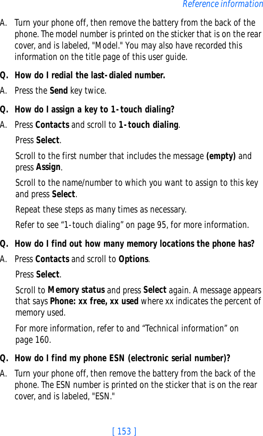 [ 153 ]Reference informationA. Turn your phone off, then remove the battery from the back of the phone. The model number is printed on the sticker that is on the rear cover, and is labeled, &quot;Model.&quot; You may also have recorded this information on the title page of this user guide. Q. How do I redial the last-dialed number.A. Press the Send key twice.Q. How do I assign a key to 1-touch dialing?A. Press Contacts and scroll to 1-touch dialing.Press Select.Scroll to the first number that includes the message (empty) and press Assign.Scroll to the name/number to which you want to assign to this key and press Select.Repeat these steps as many times as necessary.Refer to see “1-touch dialing” on page 95, for more information.Q. How do I find out how many memory locations the phone has?A. Press Contacts and scroll to Options.Press Select.Scroll to Memory status and press Select again. A message appears that says Phone: xx free, xx used where xx indicates the percent of memory used.For more information, refer to and “Technical information” on page 160.Q. How do I find my phone ESN (electronic serial number)?A. Turn your phone off, then remove the battery from the back of the phone. The ESN number is printed on the sticker that is on the rear cover, and is labeled, &quot;ESN.&quot;
