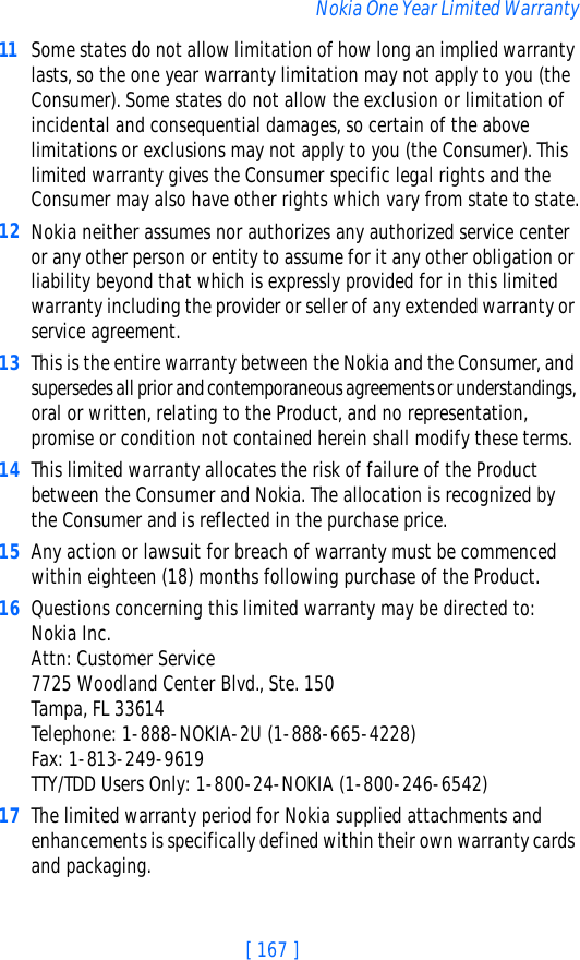 [ 167 ]Nokia One Year Limited Warranty11 Some states do not allow limitation of how long an implied warranty lasts, so the one year warranty limitation may not apply to you (the Consumer). Some states do not allow the exclusion or limitation of incidental and consequential damages, so certain of the above limitations or exclusions may not apply to you (the Consumer). This limited warranty gives the Consumer specific legal rights and the Consumer may also have other rights which vary from state to state.12 Nokia neither assumes nor authorizes any authorized service center or any other person or entity to assume for it any other obligation or liability beyond that which is expressly provided for in this limited warranty including the provider or seller of any extended warranty or service agreement.13 This is the entire warranty between the Nokia and the Consumer, and supersedes all prior and contemporaneous agreements or understandings, oral or written, relating to the Product, and no representation, promise or condition not contained herein shall modify these terms.14 This limited warranty allocates the risk of failure of the Product between the Consumer and Nokia. The allocation is recognized by the Consumer and is reflected in the purchase price.15 Any action or lawsuit for breach of warranty must be commenced within eighteen (18) months following purchase of the Product.16 Questions concerning this limited warranty may be directed to: Nokia Inc. Attn: Customer Service7725 Woodland Center Blvd., Ste. 150Tampa, FL 33614Telephone: 1-888-NOKIA-2U (1-888-665-4228)Fax: 1-813-249-9619TTY/TDD Users Only: 1-800-24-NOKIA (1-800-246-6542)17 The limited warranty period for Nokia supplied attachments and enhancements is specifically defined within their own warranty cards and packaging. 