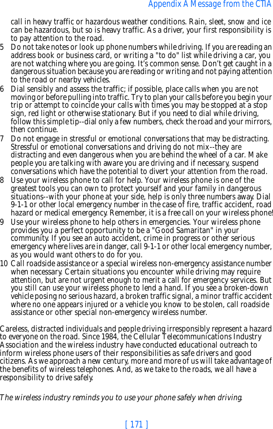 [ 171 ]Appendix A Message from the CTIA call in heavy traffic or hazardous weather conditions. Rain, sleet, snow and ice can be hazardous, but so is heavy traffic. As a driver, your first responsibility is to pay attention to the road.5 Do not take notes or look up phone numbers while driving. If you are reading an address book or business card, or writing a &quot;to do&quot; list while driving a car, you are not watching where you are going. It’s common sense. Don’t get caught in a dangerous situation because you are reading or writing and not paying attention to the road or nearby vehicles.6 Dial sensibly and assess the traffic; if possible, place calls when you are not moving or before pulling into traffic. Try to plan your calls before you begin your trip or attempt to coincide your calls with times you may be stopped at a stop sign, red light or otherwise stationary. But if you need to dial while driving, follow this simple tip--dial only a few numbers, check the road and your mirrors, then continue.7 Do not engage in stressful or emotional conversations that may be distracting. Stressful or emotional conversations and driving do not mix--they are distracting and even dangerous when you are behind the wheel of a car. Make people you are talking with aware you are driving and if necessary, suspend conversations which have the potential to divert your attention from the road.8 Use your wireless phone to call for help. Your wireless phone is one of the greatest tools you can own to protect yourself and your family in dangerous situations--with your phone at your side, help is only three numbers away. Dial 9-1-1 or other local emergency number in the case of fire, traffic accident, road hazard or medical emergency. Remember, it is a free call on your wireless phone!9 Use your wireless phone to help others in emergencies. Your wireless phone provides you a perfect opportunity to be a &quot;Good Samaritan&quot; in your community. If you see an auto accident, crime in progress or other serious emergency where lives are in danger, call 9-1-1 or other local emergency number, as you would want others to do for you.10 Call roadside assistance or a special wireless non-emergency assistance number when necessary. Certain situations you encounter while driving may require attention, but are not urgent enough to merit a call for emergency services. But you still can use your wireless phone to lend a hand. If you see a broken-down vehicle posing no serious hazard, a broken traffic signal, a minor traffic accident where no one appears injured or a vehicle you know to be stolen, call roadside assistance or other special non-emergency wireless number.Careless, distracted individuals and people driving irresponsibly represent a hazard to everyone on the road. Since 1984, the Cellular Telecommunications Industry Association and the wireless industry have conducted educational outreach to inform wireless phone users of their responsibilities as safe drivers and good citizens. As we approach a new century, more and more of us will take advantage of the benefits of wireless telephones. And, as we take to the roads, we all have a responsibility to drive safely.The wireless industry reminds you to use your phone safely when driving.