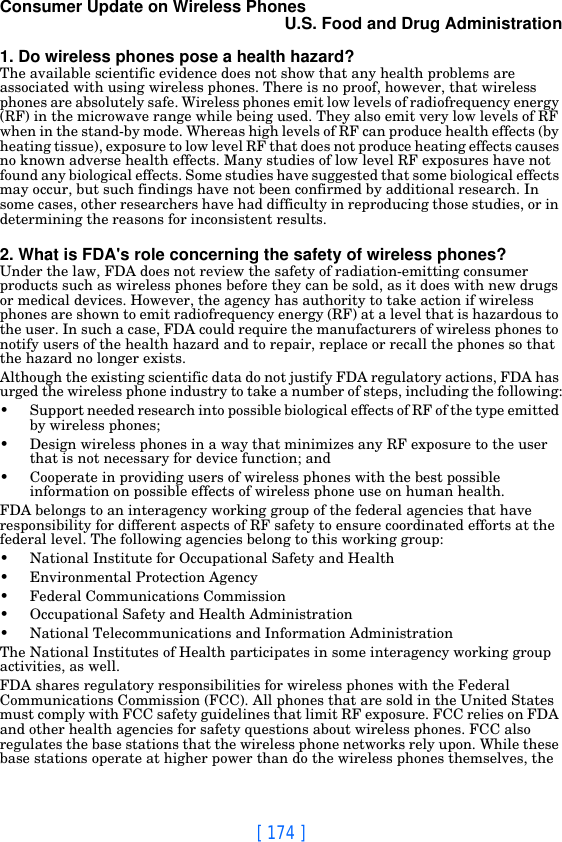 [ 174 ]Consumer Update on Wireless PhonesU.S. Food and Drug Administration1. Do wireless phones pose a health hazard?The available scientific evidence does not show that any health problems are associated with using wireless phones. There is no proof, however, that wireless phones are absolutely safe. Wireless phones emit low levels of radiofrequency energy (RF) in the microwave range while being used. They also emit very low levels of RF when in the stand-by mode. Whereas high levels of RF can produce health effects (by heating tissue), exposure to low level RF that does not produce heating effects causes no known adverse health effects. Many studies of low level RF exposures have not found any biological effects. Some studies have suggested that some biological effects may occur, but such findings have not been confirmed by additional research. In some cases, other researchers have had difficulty in reproducing those studies, or in determining the reasons for inconsistent results.2. What is FDA&apos;s role concerning the safety of wireless phones?Under the law, FDA does not review the safety of radiation-emitting consumer products such as wireless phones before they can be sold, as it does with new drugs or medical devices. However, the agency has authority to take action if wireless phones are shown to emit radiofrequency energy (RF) at a level that is hazardous to the user. In such a case, FDA could require the manufacturers of wireless phones to notify users of the health hazard and to repair, replace or recall the phones so that the hazard no longer exists.Although the existing scientific data do not justify FDA regulatory actions, FDA has urged the wireless phone industry to take a number of steps, including the following:• Support needed research into possible biological effects of RF of the type emitted by wireless phones;• Design wireless phones in a way that minimizes any RF exposure to the user that is not necessary for device function; and• Cooperate in providing users of wireless phones with the best possible information on possible effects of wireless phone use on human health.FDA belongs to an interagency working group of the federal agencies that have responsibility for different aspects of RF safety to ensure coordinated efforts at the federal level. The following agencies belong to this working group:• National Institute for Occupational Safety and Health• Environmental Protection Agency• Federal Communications Commission• Occupational Safety and Health Administration• National Telecommunications and Information AdministrationThe National Institutes of Health participates in some interagency working group activities, as well.FDA shares regulatory responsibilities for wireless phones with the Federal Communications Commission (FCC). All phones that are sold in the United States must comply with FCC safety guidelines that limit RF exposure. FCC relies on FDA and other health agencies for safety questions about wireless phones. FCC also regulates the base stations that the wireless phone networks rely upon. While these base stations operate at higher power than do the wireless phones themselves, the 