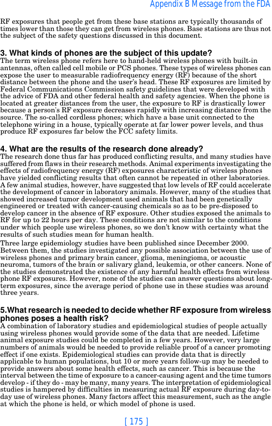 [ 175 ]Appendix B Message from the FDA RF exposures that people get from these base stations are typically thousands of times lower than those they can get from wireless phones. Base stations are thus not the subject of the safety questions discussed in this document.3. What kinds of phones are the subject of this update?The term wireless phone refers here to hand-held wireless phones with built-in antennas, often called cell mobile or PCS phones. These types of wireless phones can expose the user to measurable radiofrequency energy (RF) because of the short distance between the phone and the user’s head. These RF exposures are limited by Federal Communications Commission safety guidelines that were developed with the advice of FDA and other federal health and safety agencies. When the phone is located at greater distances from the user, the exposure to RF is drastically lower because a person&apos;s RF exposure decreases rapidly with increasing distance from the source. The so-called cordless phones; which have a base unit connected to the telephone wiring in a house, typically operate at far lower power levels, and thus produce RF exposures far below the FCC safety limits.4. What are the results of the research done already?The research done thus far has produced conflicting results, and many studies have suffered from flaws in their research methods. Animal experiments investigating the effects of radiofrequency energy (RF) exposures characteristic of wireless phones have yielded conflicting results that often cannot be repeated in other laboratories. A few animal studies, however, have suggested that low levels of RF could accelerate the development of cancer in laboratory animals. However, many of the studies that showed increased tumor development used animals that had been genetically engineered or treated with cancer-causing chemicals so as to be pre-disposed to develop cancer in the absence of RF exposure. Other studies exposed the animals to RF for up to 22 hours per day. These conditions are not similar to the conditions under which people use wireless phones, so we don’t know with certainty what the results of such studies mean for human health.Three large epidemiology studies have been published since December 2000. Between them, the studies investigated any possible association between the use of wireless phones and primary brain cancer, glioma, meningioma, or acoustic neuroma, tumors of the brain or salivary gland, leukemia, or other cancers. None of the studies demonstrated the existence of any harmful health effects from wireless phone RF exposures. However, none of the studies can answer questions about long-term exposures, since the average period of phone use in these studies was around three years.5.What research is needed to decide whether RF exposure from wireless phones poses a health risk?A combination of laboratory studies and epidemiological studies of people actually using wireless phones would provide some of the data that are needed. Lifetime animal exposure studies could be completed in a few years. However, very large numbers of animals would be needed to provide reliable proof of a cancer promoting effect if one exists. Epidemiological studies can provide data that is directly applicable to human populations, but 10 or more years follow-up may be needed to provide answers about some health effects, such as cancer. This is because the interval between the time of exposure to a cancer-causing agent and the time tumors develop - if they do - may be many, many years. The interpretation of epidemiological studies is hampered by difficulties in measuring actual RF exposure during day-to-day use of wireless phones. Many factors affect this measurement, such as the angle at which the phone is held, or which model of phone is used.