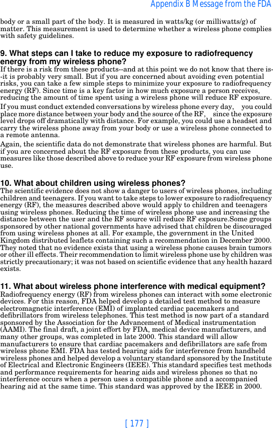 [ 177 ]Appendix B Message from the FDA body or a small part of the body. It is measured in watts/kg (or milliwatts/g) of matter. This measurement is used to determine whether a wireless phone complies with safety guidelines.9. What steps can I take to reduce my exposure to radiofrequency energy from my wireless phone?If there is a risk from these products--and at this point we do not know that there is--it is probably very small. But if you are concerned about avoiding even potential risks, you can take a few simple steps to minimize your exposure to radiofrequency energy (RF). Since time is a key factor in how much exposure a person receives, reducing the amount of time spent using a wireless phone will reduce RF exposure.If you must conduct extended conversations by wireless phone every day,     you could place more distance between your body and the source of the RF,     since the exposure level drops off dramatically with distance. For example, you could use a headset and carry the wireless phone away from your body or use a wireless phone connected to a remote antenna.Again, the scientific data do not demonstrate that wireless phones are harmful. But if you are concerned about the RF exposure from these products, you can use measures like those described above to reduce your RF exposure from wireless phone use.10. What about children using wireless phones?The scientific evidence does not show a danger to users of wireless phones, including children and teenagers. If you want to take steps to lower exposure to radiofrequency energy (RF), the measures described above would apply to children and teenagers using wireless phones. Reducing the time of wireless phone use and increasing the distance between the user and the RF source will reduce RF exposure.Some groups sponsored by other national governments have advised that children be discouraged from using wireless phones at all. For example, the government in the United Kingdom distributed leaflets containing such a recommendation in December 2000. They noted that no evidence exists that using a wireless phone causes brain tumors or other ill effects. Their recommendation to limit wireless phone use by children was strictly precautionary; it was not based on scientific evidence that any health hazard exists.11. What about wireless phone interference with medical equipment?Radiofrequency energy (RF) from wireless phones can interact with some electronic devices. For this reason, FDA helped develop a detailed test method to measure electromagnetic interference (EMI) of implanted cardiac pacemakers and defibrillators from wireless telephones. This test method is now part of a standard sponsored by the Association for the Advancement of Medical instrumentation (AAMI). The final draft, a joint effort by FDA, medical device manufacturers, and many other groups, was completed in late 2000. This standard will allow manufacturers to ensure that cardiac pacemakers and defibrillators are safe from wireless phone EMI. FDA has tested hearing aids for interference from handheld wireless phones and helped develop a voluntary standard sponsored by the Institute of Electrical and Electronic Engineers (IEEE). This standard specifies test methods and performance requirements for hearing aids and wireless phones so that no interference occurs when a person uses a compatible phone and a accompanied hearing aid at the same time. This standard was approved by the IEEE in 2000.