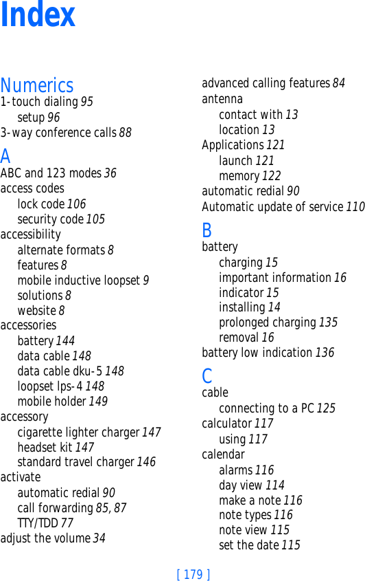 [ 179 ]IndexNumerics1-touch dialing 95setup 963-way conference calls 88AABC and 123 modes 36access codeslock code 106security code 105accessibilityalternate formats 8features 8mobile inductive loopset 9solutions 8website 8accessoriesbattery 144data cable 148data cable dku-5 148loopset lps-4 148mobile holder 149accessorycigarette lighter charger 147headset kit 147standard travel charger 146activateautomatic redial 90call forwarding 85, 87TTY/TDD 77adjust the volume 34advanced calling features 84antennacontact with 13location 13Applications 121launch 121memory 122automatic redial 90Automatic update of service 110Bbatterycharging 15important information 16indicator 15installing 14prolonged charging 135removal 16battery low indication 136Ccableconnecting to a PC 125calculator 117using 117calendaralarms 116day view 114make a note 116note types 116note view 115set the date 115