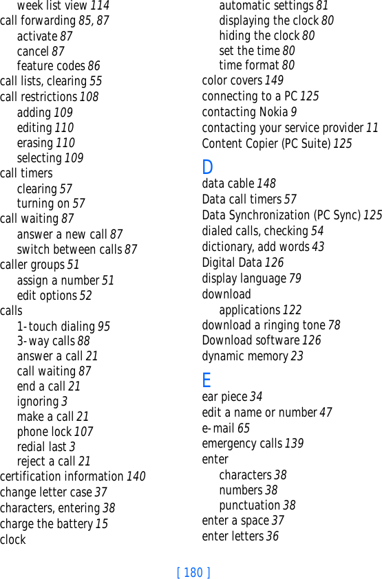 [ 180 ]week list view 114call forwarding 85, 87activate 87cancel 87feature codes 86call lists, clearing 55call restrictions 108adding 109editing 110erasing 110selecting 109call timersclearing 57turning on 57call waiting 87answer a new call 87switch between calls 87caller groups 51assign a number 51edit options 52calls1-touch dialing 953-way calls 88answer a call 21call waiting 87end a call 21ignoring 3make a call 21phone lock 107redial last 3reject a call 21certification information 140change letter case 37characters, entering 38charge the battery 15clockautomatic settings 81displaying the clock 80hiding the clock 80set the time 80time format 80color covers 149connecting to a PC 125contacting Nokia 9contacting your service provider 11Content Copier (PC Suite) 125Ddata cable 148Data call timers 57Data Synchronization (PC Sync) 125dialed calls, checking 54dictionary, add words 43Digital Data 126display language 79downloadapplications 122download a ringing tone 78Download software 126dynamic memory 23Eear piece 34edit a name or number 47e-mail 65emergency calls 139entercharacters 38numbers 38punctuation 38enter a space 37enter letters 36