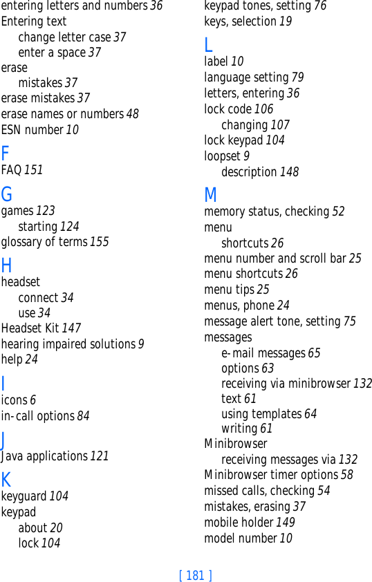 [ 181 ]entering letters and numbers 36Entering textchange letter case 37enter a space 37erasemistakes 37erase mistakes 37erase names or numbers 48ESN number 10FFAQ 151Ggames 123starting 124glossary of terms 155Hheadsetconnect 34use 34Headset Kit 147hearing impaired solutions 9help 24Iicons 6in-call options 84JJava applications 121Kkeyguard 104keypadabout 20lock 104keypad tones, setting 76keys, selection 19Llabel 10language setting 79letters, entering 36lock code 106changing 107lock keypad 104loopset 9description 148Mmemory status, checking 52menushortcuts 26menu number and scroll bar 25menu shortcuts 26menu tips 25menus, phone 24message alert tone, setting 75messagese-mail messages 65options 63receiving via minibrowser 132text 61using templates 64writing 61Minibrowserreceiving messages via 132Minibrowser timer options 58missed calls, checking 54mistakes, erasing 37mobile holder 149model number 10
