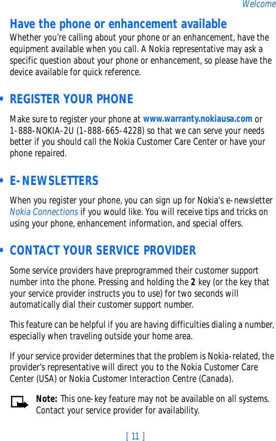 [ 11 ]WelcomeHave the phone or enhancement availableWhether you’re calling about your phone or an enhancement, have the equipment available when you call. A Nokia representative may ask a specific question about your phone or enhancement, so please have the device available for quick reference. • REGISTER YOUR PHONEMake sure to register your phone at www.warranty.nokiausa.com or 1-888-NOKIA-2U (1-888-665-4228) so that we can serve your needs better if you should call the Nokia Customer Care Center or have your phone repaired. • E-NEWSLETTERSWhen you register your phone, you can sign up for Nokia&apos;s e-newsletter Nokia Connections if you would like. You will receive tips and tricks on using your phone, enhancement information, and special offers. • CONTACT YOUR SERVICE PROVIDERSome service providers have preprogrammed their customer support number into the phone. Pressing and holding the 2 key (or the key that your service provider instructs you to use) for two seconds will automatically dial their customer support number. This feature can be helpful if you are having difficulties dialing a number, especially when traveling outside your home area.If your service provider determines that the problem is Nokia-related, the provider’s representative will direct you to the Nokia Customer Care Center (USA) or Nokia Customer Interaction Centre (Canada).Note: This one-key feature may not be available on all systems. Contact your service provider for availability.