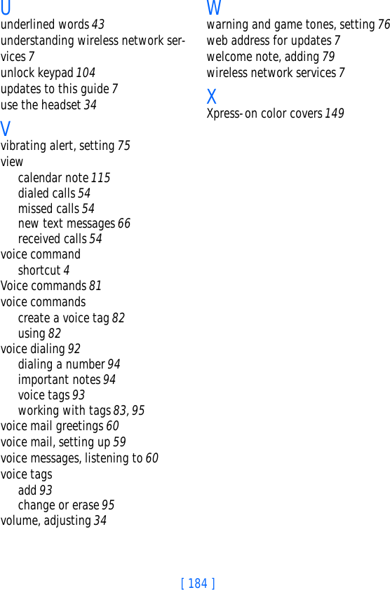 [ 184 ]Uunderlined words 43understanding wireless network ser-vices 7unlock keypad 104updates to this guide 7use the headset 34Vvibrating alert, setting 75viewcalendar note 115dialed calls 54missed calls 54new text messages 66received calls 54voice commandshortcut 4Voice commands 81voice commandscreate a voice tag 82using 82voice dialing 92dialing a number 94important notes 94voice tags 93working with tags 83, 95voice mail greetings 60voice mail, setting up 59voice messages, listening to 60voice tagsadd 93change or erase 95volume, adjusting 34Wwarning and game tones, setting 76web address for updates 7welcome note, adding 79wireless network services 7XXpress-on color covers 149