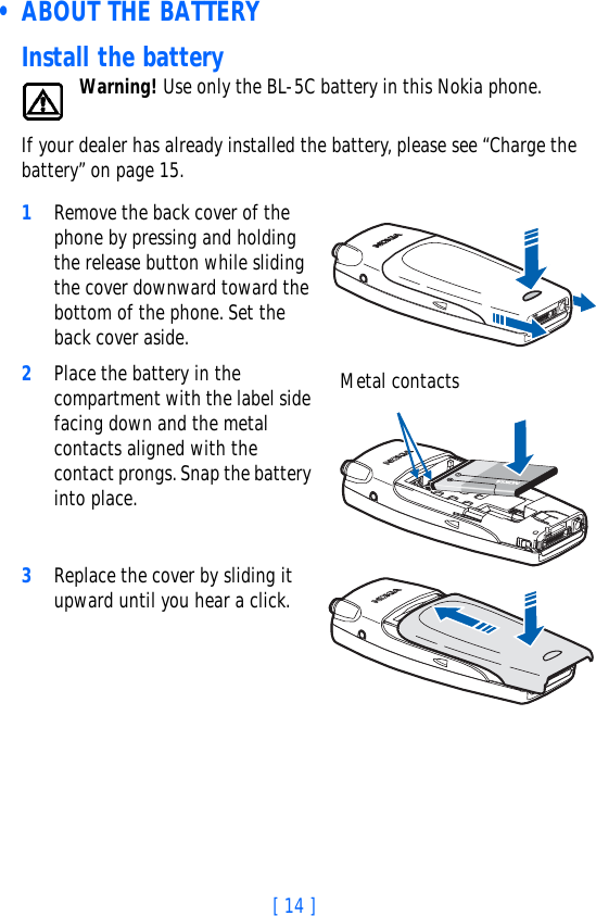 [ 14 ] • ABOUT THE BATTERYInstall the batteryWarning! Use only the BL-5C battery in this Nokia phone.If your dealer has already installed the battery, please see “Charge the battery” on page 15.1Remove the back cover of the phone by pressing and holding the release button while sliding the cover downward toward the bottom of the phone. Set the back cover aside.2Place the battery in the compartment with the label side facing down and the metal contacts aligned with the contact prongs. Snap the battery into place.3Replace the cover by sliding it upward until you hear a click. Metal contacts