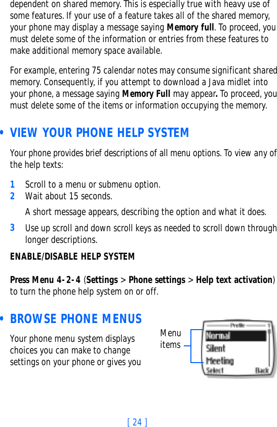 [ 24 ]dependent on shared memory. This is especially true with heavy use of some features. If your use of a feature takes all of the shared memory, your phone may display a message saying Memory full. To proceed, you must delete some of the information or entries from these features to make additional memory space available.For example, entering 75 calendar notes may consume significant shared memory. Consequently, if you attempt to download a Java midlet into your phone, a message saying Memory Full may appear. To proceed, you must delete some of the items or information occupying the memory. • VIEW YOUR PHONE HELP SYSTEMYour phone provides brief descriptions of all menu options. To view any of the help texts:1Scroll to a menu or submenu option.2Wait about 15 seconds. A short message appears, describing the option and what it does. 3Use up scroll and down scroll keys as needed to scroll down through longer descriptions.ENABLE/DISABLE HELP SYSTEMPress Menu 4-2-4 (Settings &gt; Phone settings &gt; Help text activation) to turn the phone help system on or off.  • BROWSE PHONE MENUSYour phone menu system displays choices you can make to change settings on your phone or gives you Menu items