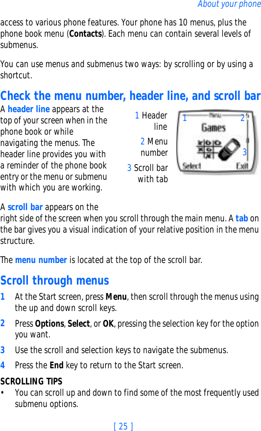 [ 25 ]About your phoneaccess to various phone features. Your phone has 10 menus, plus the phone book menu (Contacts). Each menu can contain several levels of submenus.You can use menus and submenus two ways: by scrolling or by using a shortcut.Check the menu number, header line, and scroll barA header line appears at the top of your screen when in the phone book or while navigating the menus. The header line provides you with a reminder of the phone book entry or the menu or submenu with which you are working.A scroll bar appears on the right side of the screen when you scroll through the main menu. A tab on the bar gives you a visual indication of your relative position in the menu structure.The menu number is located at the top of the scroll bar. Scroll through menus1At the Start screen, press Menu, then scroll through the menus using the up and down scroll keys.2Press Options, Select, or OK, pressing the selection key for the option you want.3Use the scroll and selection keys to navigate the submenus. 4Press the End key to return to the Start screen.SCROLLING TIPS• You can scroll up and down to find some of the most frequently used submenu options. 2 Menunumber3 Scroll barwith tab1 Headerline 132