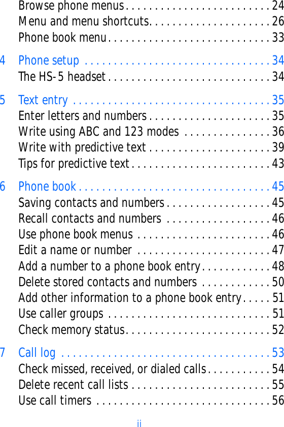                                                         ii   Browse phone menus. . . . . . . . . . . . . . . . . . . . . . . . . 24Menu and menu shortcuts. . . . . . . . . . . . . . . . . . . . . 26Phone book menu. . . . . . . . . . . . . . . . . . . . . . . . . . . . 334 Phone setup . . . . . . . . . . . . . . . . . . . . . . . . . . . . . . . . 34The HS-5 headset. . . . . . . . . . . . . . . . . . . . . . . . . . . . 345 Text entry . . . . . . . . . . . . . . . . . . . . . . . . . . . . . . . . . . 35Enter letters and numbers. . . . . . . . . . . . . . . . . . . . . 35Write using ABC and 123 modes . . . . . . . . . . . . . . . 36Write with predictive text . . . . . . . . . . . . . . . . . . . . . 39Tips for predictive text. . . . . . . . . . . . . . . . . . . . . . . . 436 Phone book . . . . . . . . . . . . . . . . . . . . . . . . . . . . . . . . . 45Saving contacts and numbers. . . . . . . . . . . . . . . . . . 45Recall contacts and numbers . . . . . . . . . . . . . . . . . . 46Use phone book menus . . . . . . . . . . . . . . . . . . . . . . . 46Edit a name or number . . . . . . . . . . . . . . . . . . . . . . . 47Add a number to a phone book entry. . . . . . . . . . . . 48Delete stored contacts and numbers . . . . . . . . . . . . 50Add other information to a phone book entry. . . . . 51Use caller groups . . . . . . . . . . . . . . . . . . . . . . . . . . . . 51Check memory status. . . . . . . . . . . . . . . . . . . . . . . . . 527 Call log . . . . . . . . . . . . . . . . . . . . . . . . . . . . . . . . . . . . 53Check missed, received, or dialed calls. . . . . . . . . . . 54Delete recent call lists . . . . . . . . . . . . . . . . . . . . . . . . 55Use call timers . . . . . . . . . . . . . . . . . . . . . . . . . . . . . . 56