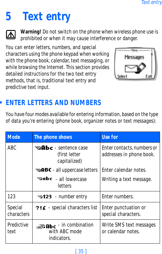 [ 35 ]Text entry5 Text entryWarning! Do not switch on the phone when wireless phone use is prohibited or when it may cause interference or danger.You can enter letters, numbers, and special characters using the phone keypad when working with the phone book, calendar, text messaging, or while browsing the Internet. This section provides detailed instructions for the two text entry methods, that is, traditional text entry and predictive text input. • ENTER LETTERS AND NUMBERSYou have four modes available for entering information, based on the type of data you’re entering (phone book, organizer notes or text messages):Mode The phone shows  Use forABC  - sentence case  (first letter capitalized)  - all uppercase letters  - all lowercase lettersEnter contacts, numbers or addresses in phone book.Enter calendar notes.Writing a text message.123  - number entry Enter numbers.Special characters  - special characters list Enter punctuation or special characters.Predictive text  - in combination with ABC mode indicators.Write SMS text messages or calendar notes.