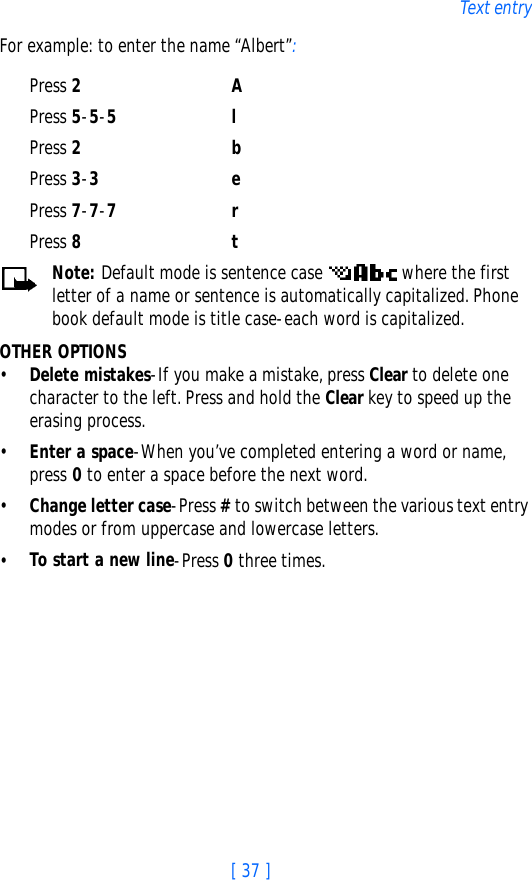 [ 37 ]Text entryFor example: to enter the name “Albert”:Press 2APress 5-5-5lPress 2 bPress 3-3ePress 7-7-7rPress 8tNote: Default mode is sentence case   where the first letter of a name or sentence is automatically capitalized. Phone book default mode is title case-each word is capitalized.OTHER OPTIONS•Delete mistakes-If you make a mistake, press Clear to delete one character to the left. Press and hold the Clear key to speed up the erasing process.•Enter a space-When you’ve completed entering a word or name, press 0 to enter a space before the next word.•Change letter case-Press # to switch between the various text entry modes or from uppercase and lowercase letters.•To start a new line-Press 0 three times.