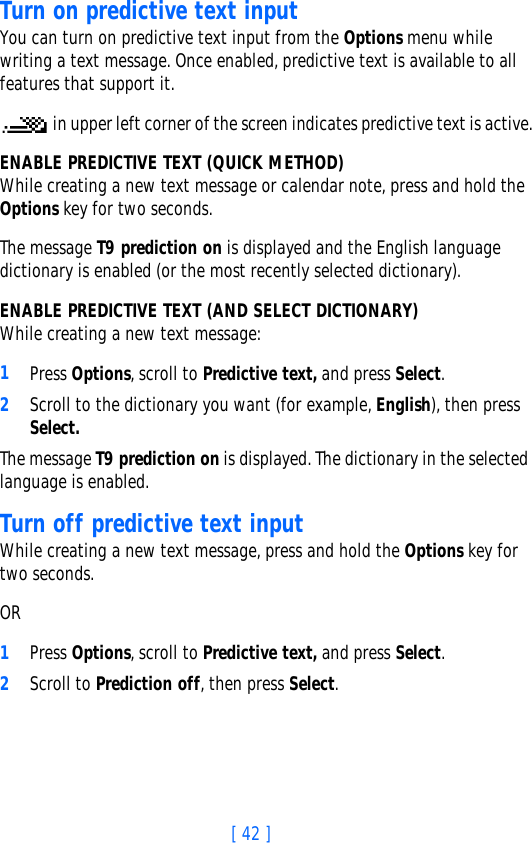 [ 42 ]Turn on predictive text inputYou can turn on predictive text input from the Options menu while writing a text message. Once enabled, predictive text is available to all features that support it. in upper left corner of the screen indicates predictive text is active.ENABLE PREDICTIVE TEXT (QUICK METHOD)While creating a new text message or calendar note, press and hold the Options key for two seconds. The message T9 prediction on is displayed and the English language dictionary is enabled (or the most recently selected dictionary).ENABLE PREDICTIVE TEXT (AND SELECT DICTIONARY)While creating a new text message:1Press Options, scroll to Predictive text, and press Select.2Scroll to the dictionary you want (for example, English), then press Select.The message T9 prediction on is displayed. The dictionary in the selected language is enabled.Turn off predictive text inputWhile creating a new text message, press and hold the Options key for two seconds.OR1Press Options, scroll to Predictive text, and press Select.2Scroll to Prediction off, then press Select.