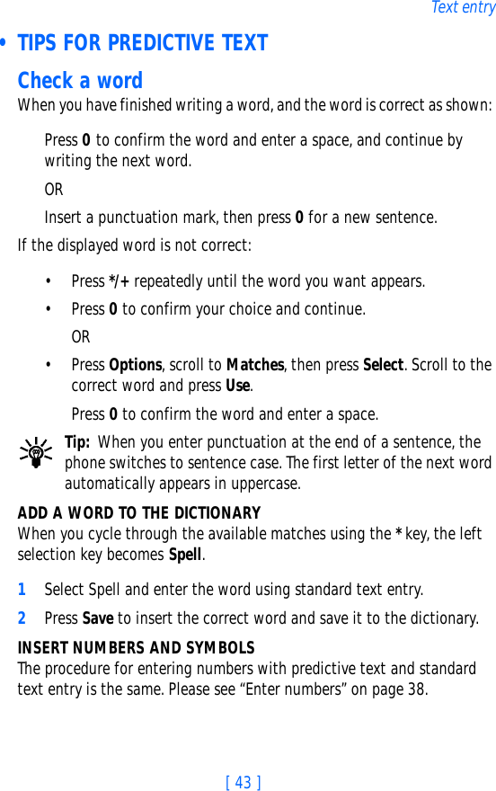 [ 43 ]Text entry • TIPS FOR PREDICTIVE TEXTCheck a wordWhen you have finished writing a word, and the word is correct as shown: Press 0 to confirm the word and enter a space, and continue by writing the next word. ORInsert a punctuation mark, then press 0 for a new sentence.If the displayed word is not correct:• Press */+ repeatedly until the word you want appears. • Press 0 to confirm your choice and continue. OR• Press Options, scroll to Matches, then press Select. Scroll to the correct word and press Use. Press 0 to confirm the word and enter a space.Tip: When you enter punctuation at the end of a sentence, the phone switches to sentence case. The first letter of the next word automatically appears in uppercase.ADD A WORD TO THE DICTIONARYWhen you cycle through the available matches using the * key, the left selection key becomes Spell.1Select Spell and enter the word using standard text entry.2Press Save to insert the correct word and save it to the dictionary.INSERT NUMBERS AND SYMBOLSThe procedure for entering numbers with predictive text and standard text entry is the same. Please see “Enter numbers” on page 38.