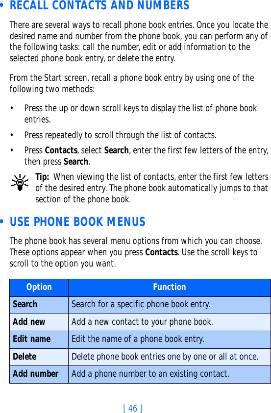 [ 46 ] • RECALL CONTACTS AND NUMBERSThere are several ways to recall phone book entries. Once you locate the desired name and number from the phone book, you can perform any of the following tasks: call the number, edit or add information to the selected phone book entry, or delete the entry.From the Start screen, recall a phone book entry by using one of the following two methods:• Press the up or down scroll keys to display the list of phone book entries. • Press repeatedly to scroll through the list of contacts. • Press Contacts, select Search, enter the first few letters of the entry, then press Search. Tip: When viewing the list of contacts, enter the first few letters of the desired entry. The phone book automatically jumps to that section of the phone book. • USE PHONE BOOK MENUSThe phone book has several menu options from which you can choose. These options appear when you press Contacts. Use the scroll keys to scroll to the option you want. Option FunctionSearch Search for a specific phone book entry.Add new Add a new contact to your phone book.Edit name Edit the name of a phone book entry.Delete Delete phone book entries one by one or all at once.Add number Add a phone number to an existing contact.
