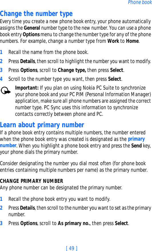 [ 49 ]Phone bookChange the number typeEvery time you create a new phone book entry, your phone automatically assigns the General number type to the new number. You can use a phone book entry Options menu to change the number type for any of the phone numbers. For example, change a number type from Work to Home.1Recall the name from the phone book.2Press Details, then scroll to highlight the number you want to modify. 3Press Options, scroll to Change type, then press Select.4Scroll to the number type you want, then press Select.Important: If you plan on using Nokia PC Suite to synchronize your phone book and your PC PIM (Personal Information Manager) application, make sure all phone numbers are assigned the correct number type. PC Sync uses this information to synchronize contacts correctly between phone and PC.Learn about primary numberIf a phone book entry contains multiple numbers, the number entered when the phone book entry was created is designated as the primary number. When you highlight a phone book entry and press the Send key, your phone dials the primary number. Consider designating the number you dial most often (for phone book entries containing multiple numbers per name) as the primary number.CHANGE PRIMARY NUMBERAny phone number can be designated the primary number. 1Recall the phone book entry you want to modify. 2Press Details, then scroll to the number you want to set as the primary number. 3Press Options, scroll to As primary no., then press Select.