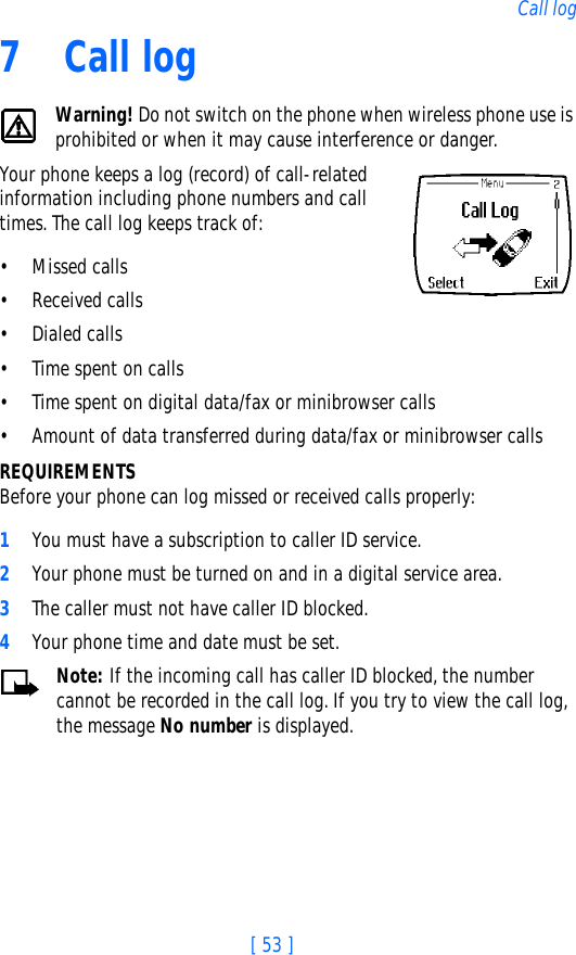 [ 53 ]Call log7Call logWarning! Do not switch on the phone when wireless phone use is prohibited or when it may cause interference or danger.Your phone keeps a log (record) of call-related information including phone numbers and call times. The call log keeps track of:• Missed calls• Received calls• Dialed calls• Time spent on calls• Time spent on digital data/fax or minibrowser calls• Amount of data transferred during data/fax or minibrowser callsREQUIREMENTSBefore your phone can log missed or received calls properly:1You must have a subscription to caller ID service.2Your phone must be turned on and in a digital service area.3The caller must not have caller ID blocked.4Your phone time and date must be set.Note: If the incoming call has caller ID blocked, the number cannot be recorded in the call log. If you try to view the call log, the message No number is displayed.