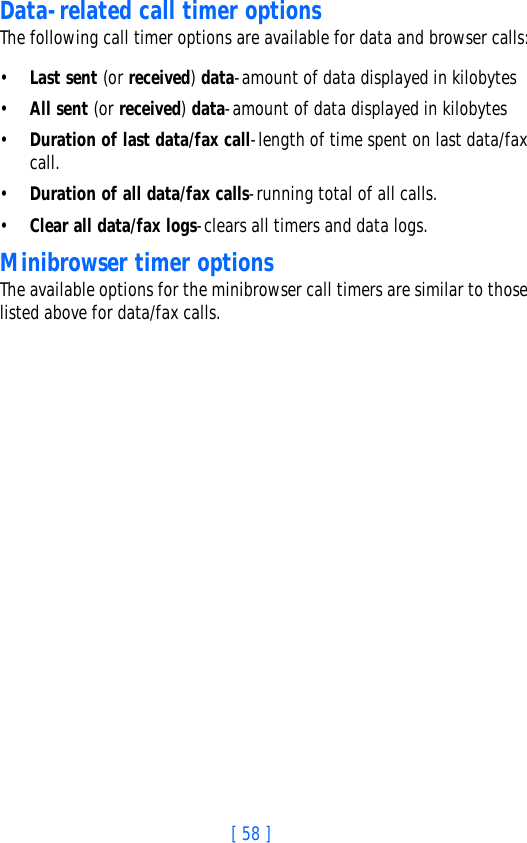 [ 58 ]Data-related call timer optionsThe following call timer options are available for data and browser calls:•Last sent (or received) data-amount of data displayed in kilobytes•All sent (or received) data-amount of data displayed in kilobytes•Duration of last data/fax call-length of time spent on last data/fax call.•Duration of all data/fax calls-running total of all calls.•Clear all data/fax logs-clears all timers and data logs.Minibrowser timer optionsThe available options for the minibrowser call timers are similar to those listed above for data/fax calls.