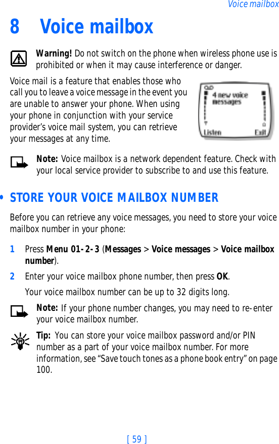 [ 59 ]Voice mailbox8 Voice mailboxWarning! Do not switch on the phone when wireless phone use is prohibited or when it may cause interference or danger.Voice mail is a feature that enables those who call you to leave a voice message in the event you are unable to answer your phone. When using your phone in conjunction with your service provider’s voice mail system, you can retrieve your messages at any time.Note: Voice mailbox is a network dependent feature. Check with your local service provider to subscribe to and use this feature. • STORE YOUR VOICE MAILBOX NUMBERBefore you can retrieve any voice messages, you need to store your voice mailbox number in your phone:1Press Menu 01-2-3 (Messages &gt; Voice messages &gt; Voice mailbox number).2Enter your voice mailbox phone number, then press OK.Your voice mailbox number can be up to 32 digits long. Note: If your phone number changes, you may need to re-enter your voice mailbox number.Tip: You can store your voice mailbox password and/or PIN number as a part of your voice mailbox number. For more information, see “Save touch tones as a phone book entry” on page 100.