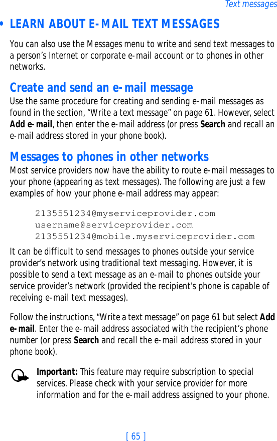 [ 65 ]Text messages • LEARN ABOUT E-MAIL TEXT MESSAGESYou can also use the Messages menu to write and send text messages to a person’s Internet or corporate e-mail account or to phones in other networks.Create and send an e-mail messageUse the same procedure for creating and sending e-mail messages as found in the section, “Write a text message” on page 61. However, select Add e-mail, then enter the e-mail address (or press Search and recall an e-mail address stored in your phone book). Messages to phones in other networksMost service providers now have the ability to route e-mail messages to your phone (appearing as text messages). The following are just a few examples of how your phone e-mail address may appear:2135551234@myserviceprovider.comusername@serviceprovider.com2135551234@mobile.myserviceprovider.comIt can be difficult to send messages to phones outside your service provider’s network using traditional text messaging. However, it is possible to send a text message as an e-mail to phones outside your service provider’s network (provided the recipient’s phone is capable of receiving e-mail text messages). Follow the instructions, “Write a text message” on page 61 but select Add e-mail. Enter the e-mail address associated with the recipient’s phone number (or press Search and recall the e-mail address stored in your phone book).Important: This feature may require subscription to special services. Please check with your service provider for more information and for the e-mail address assigned to your phone.