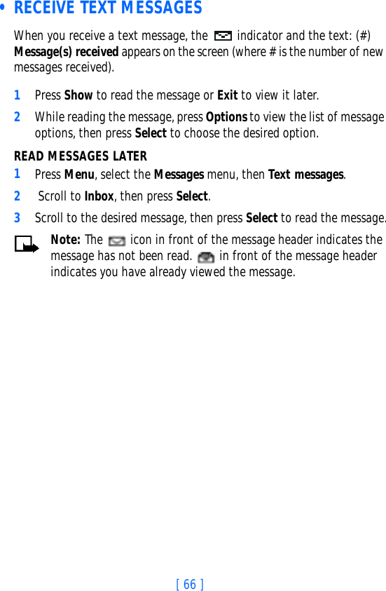 [ 66 ] • RECEIVE TEXT MESSAGESWhen you receive a text message, the  indicator and the text: (#) Message(s) received appears on the screen (where # is the number of new messages received).1Press Show to read the message or Exit to view it later.2While reading the message, press Options to view the list of message options, then press Select to choose the desired option.READ MESSAGES LATER1Press Menu, select the Messages menu, then Text messages.2 Scroll to Inbox, then press Select. 3Scroll to the desired message, then press Select to read the message.Note: The   icon in front of the message header indicates the message has not been read.   in front of the message header indicates you have already viewed the message.