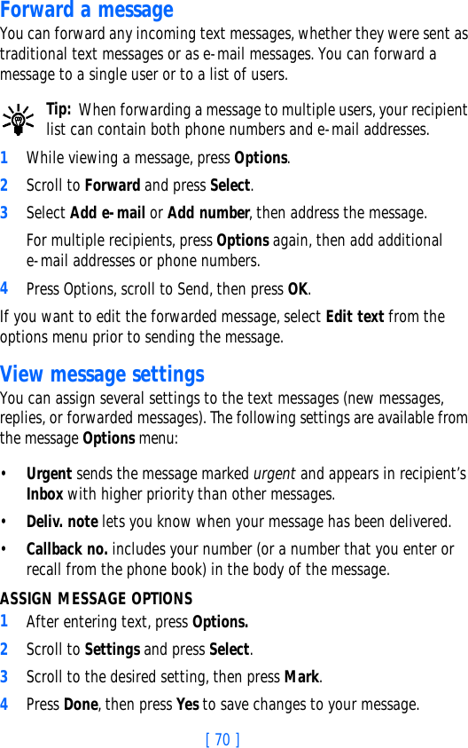 [ 70 ]Forward a messageYou can forward any incoming text messages, whether they were sent as traditional text messages or as e-mail messages. You can forward a message to a single user or to a list of users. Tip: When forwarding a message to multiple users, your recipient list can contain both phone numbers and e-mail addresses.1While viewing a message, press Options.2Scroll to Forward and press Select.3Select Add e-mail or Add number, then address the message.For multiple recipients, press Options again, then add additional e-mail addresses or phone numbers.4Press Options, scroll to Send, then press OK.If you want to edit the forwarded message, select Edit text from the options menu prior to sending the message.View message settingsYou can assign several settings to the text messages (new messages, replies, or forwarded messages). The following settings are available from the message Options menu:•Urgent sends the message marked urgent and appears in recipient’s Inbox with higher priority than other messages.•Deliv. note lets you know when your message has been delivered.•Callback no. includes your number (or a number that you enter or recall from the phone book) in the body of the message.ASSIGN MESSAGE OPTIONS1After entering text, press Options. 2Scroll to Settings and press Select.3Scroll to the desired setting, then press Mark.4Press Done, then press Yes to save changes to your message.