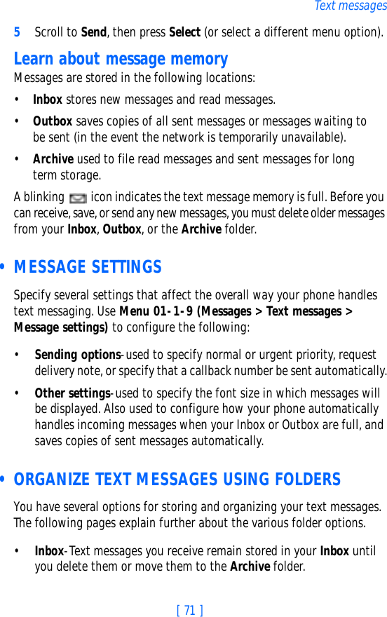 [ 71 ]Text messages5Scroll to Send, then press Select (or select a different menu option).Learn about message memoryMessages are stored in the following locations:•Inbox stores new messages and read messages.•Outbox saves copies of all sent messages or messages waiting to be sent (in the event the network is temporarily unavailable).•Archive used to file read messages and sent messages for longterm storage.A blinking   icon indicates the text message memory is full. Before you can receive, save, or send any new messages, you must delete older messages from your Inbox, Outbox, or the Archive folder. • MESSAGE SETTINGSSpecify several settings that affect the overall way your phone handles text messaging. Use Menu 01-1-9 (Messages &gt; Text messages &gt; Message settings) to configure the following:•Sending options-used to specify normal or urgent priority, request delivery note, or specify that a callback number be sent automatically.•Other settings-used to specify the font size in which messages will be displayed. Also used to configure how your phone automatically handles incoming messages when your Inbox or Outbox are full, and saves copies of sent messages automatically. • ORGANIZE TEXT MESSAGES USING FOLDERSYou have several options for storing and organizing your text messages. The following pages explain further about the various folder options.•Inbox-Text messages you receive remain stored in your Inbox until you delete them or move them to the Archive folder.