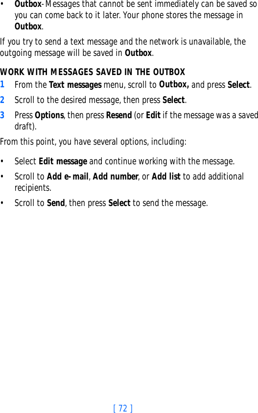 [ 72 ]•Outbox-Messages that cannot be sent immediately can be saved so you can come back to it later. Your phone stores the message in Outbox. If you try to send a text message and the network is unavailable, the outgoing message will be saved in Outbox.WORK WITH MESSAGES SAVED IN THE OUTBOX1From the Text messages menu, scroll to Outbox, and press Select.2Scroll to the desired message, then press Select.3Press Options, then press Resend (or Edit if the message was a saved draft).From this point, you have several options, including:•Select Edit message and continue working with the message.• Scroll to Add e-mail, Add number, or Add list to add additional recipients.• Scroll to Send, then press Select to send the message.