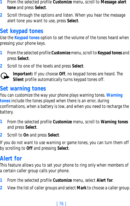 [ 76 ]1From the selected profile Customize menu, scroll to Message alert tone and press Select. 2Scroll through the options and listen. When you hear the message alert tone you want to use, press Select.Set keypad tonesUse the Keypad tones option to set the volume of the tones heard when pressing your phone keys.1From the selected profile Customize menu, scroll to Keypad tones and press Select. 2Scroll to one of the levels and press Select.Important: If you choose Off, no keypad tones are heard. The Silent profile automatically turns keypad tones off.Set warning tones You can customize the way your phone plays warning tones. Warning tones include the tones played when there is an error, during confirmations, when a battery is low, and when you need to recharge the battery.1From the selected profile Customize menu, scroll to Warning tones and press Select. 2Scroll to On and press Select.If you do not want to use warning or game tones, you can turn them off by scrolling to Off and pressing Select.Alert for This feature allows you to set your phone to ring only when members of a certain caller group calls your phone.1From the selected profile Customize menu, select Alert for. 2View the list of caller groups and select Mark to choose a caller group.