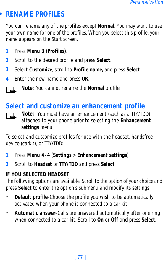 [ 77 ]Personalization • RENAME PROFILESYou can rename any of the profiles except Normal. You may want to use your own name for one of the profiles. When you select this profile, your name appears on the Start screen.1Press Menu 3 (Profiles).2Scroll to the desired profile and press Select.3Select Customize, scroll to Profile name, and press Select.4Enter the new name and press OK.Note: You cannot rename the Normal profile. Select and customize an enhancement profileNote:  You must have an enhancement (such as a TTY/TDD) attached to your phone prior to selecting the Enhancement settings menu.To select and customize profiles for use with the headset, handsfree device (carkit), or TTY/TDD:1Press Menu 4-4 (Settings &gt; Enhancement settings).2Scroll to Headset or TTY/TDD and press Select.IF YOU SELECTED HEADSETThe following options are available. Scroll to the option of your choice and press Select to enter the option’s submenu and modify its settings.•Default profile-Choose the profile you wish to be automatically activated when your phone is connected to a car kit.•Automatic answer-Calls are answered automatically after one ring when connected to a car kit. Scroll to On or Off and press Select.