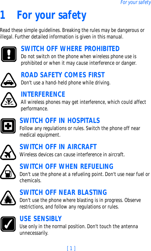 [ 1 ]For your safety1 For your safetyRead these simple guidelines. Breaking the rules may be dangerous or illegal. Further detailed information is given in this manual.SWITCH OFF WHERE PROHIBITEDDo not switch on the phone when wireless phone use is prohibited or when it may cause interference or danger.ROAD SAFETY COMES FIRSTDon&apos;t use a hand-held phone while driving.INTERFERENCEAll wireless phones may get interference, which could affect performance.SWITCH OFF IN HOSPITALSFollow any regulations or rules. Switch the phone off near medical equipment.SWITCH OFF IN AIRCRAFTWireless devices can cause interference in aircraft. SWITCH OFF WHEN REFUELINGDon&apos;t use the phone at a refueling point. Don&apos;t use near fuel or chemicals.SWITCH OFF NEAR BLASTINGDon&apos;t use the phone where blasting is in progress. Observe restrictions, and follow any regulations or rules.USE SENSIBLYUse only in the normal position. Don&apos;t touch the antenna unnecessarily.