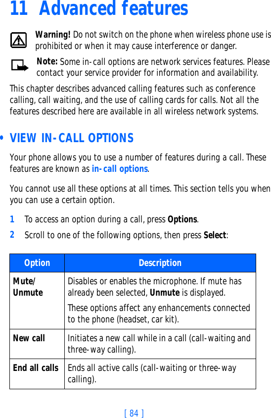 [ 84 ]11 Advanced featuresWarning! Do not switch on the phone when wireless phone use is prohibited or when it may cause interference or danger.Note: Some in-call options are network services features. Please contact your service provider for information and availability.This chapter describes advanced calling features such as conference calling, call waiting, and the use of calling cards for calls. Not all the features described here are available in all wireless network systems.  • VIEW IN-CALL OPTIONSYour phone allows you to use a number of features during a call. These features are known as in-call options.You cannot use all these options at all times. This section tells you when you can use a certain option.1To access an option during a call, press Options. 2Scroll to one of the following options, then press Select:Option DescriptionMute/ Unmute Disables or enables the microphone. If mute has already been selected, Unmute is displayed. These options affect any enhancements connected to the phone (headset, car kit).New call Initiates a new call while in a call (call-waiting and three-way calling).End all calls Ends all active calls (call-waiting or three-way calling).