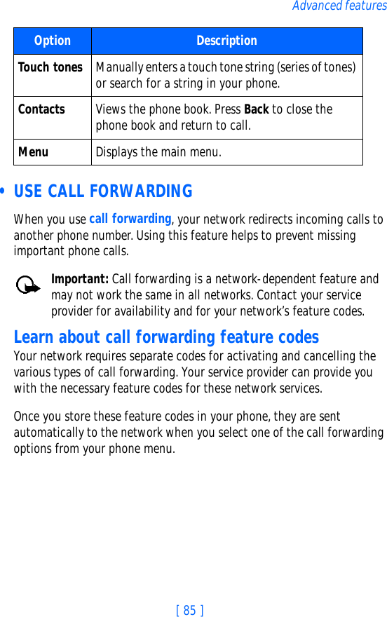 [ 85 ]Advanced features • USE CALL FORWARDINGWhen you use call forwarding, your network redirects incoming calls to another phone number. Using this feature helps to prevent missing important phone calls.Important: Call forwarding is a network-dependent feature and may not work the same in all networks. Contact your service provider for availability and for your network’s feature codes.Learn about call forwarding feature codesYour network requires separate codes for activating and cancelling the various types of call forwarding. Your service provider can provide you with the necessary feature codes for these network services.Once you store these feature codes in your phone, they are sent automatically to the network when you select one of the call forwarding options from your phone menu.Touch tones Manually enters a touch tone string (series of tones) or search for a string in your phone.Contacts Views the phone book. Press Back to close the phone book and return to call.Menu Displays the main menu.Option Description