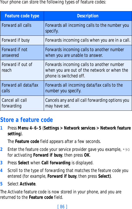 [ 86 ]Your phone can store the following types of feature codes: Store a feature code1Press Menu 4-6-5 (Settings &gt; Network services &gt; Network feature setting). The Feature code field appears after a few seconds.2Enter the feature code your service provider gave you example, *90 for activating Forward if busy, then press OK. 3Press Select when Call forwarding is displayed.4Scroll to the type of forwarding that matches the feature code you entered (for example, Forward if busy, then press Select).5Select Activate.The Activate feature code is now stored in your phone, and you are returned to the Feature code field.Feature code type DescriptionForward all calls Forwards all incoming calls to the number you specify.Forward if busy Forwards incoming calls when you are in a call.Forward if not answered Forwards incoming calls to another number when you are unable to answer.Forward if out of reach Forwards incoming calls to another number when you are out of the network or when the phone is switched off.Forward all data/fax calls Forwards all incoming data/fax calls to the number you specify.Cancel all call forwarding Cancels any and all call forwarding options you may have set.