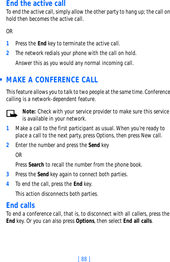 [ 88 ]End the active callTo end the active call, simply allow the other party to hang up; the call on hold then becomes the active call. OR1Press the End key to terminate the active call.2The network redials your phone with the call on hold. Answer this as you would any normal incoming call. • MAKE A CONFERENCE CALLThis feature allows you to talk to two people at the same time. Conference calling is a network-dependent feature.Note: Check with your service provider to make sure this service is available in your network.1Make a call to the first participant as usual. When you’re ready to place a call to the next party, press Options, then press New call. 2Enter the number and press the Send key OR Press Search to recall the number from the phone book.3Press the Send key again to connect both parties.4To end the call, press the End key. This action disconnects both parties. End callsTo end a conference call, that is, to disconnect with all callers, press the End key. Or you can also press Options, then select End all calls.