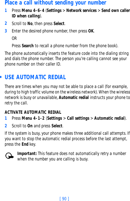 [ 90 ]Place a call without sending your number1Press Menu 4-6-4 (Settings &gt; Network services &gt; Send own caller ID when calling). 2Scroll to No, then press Select.3Enter the desired phone number, then press OK. OR Press Search to recall a phone number from the phone book).The phone automatically inserts the feature code into the dialing string and dials the phone number. The person you’re calling cannot see your phone number on their caller ID. • USE AUTOMATIC REDIALThere are times when you may not be able to place a call (for example, during to high traffic volume on the wireless network). When the wireless network is busy or unavailable, Automatic redial instructs your phone to retry the call.ACTIVATE AUTOMATIC REDIAL1Press Menu 4-1-2 (Settings &gt; Call settings &gt; Automatic redial).2Scroll to On and press Select.If the system is busy, your phone makes three additional call attempts. If you want to stop the automatic redial process before the last attempt, press the End key.Important: This feature does not automatically retry a number when the number you are calling is busy.