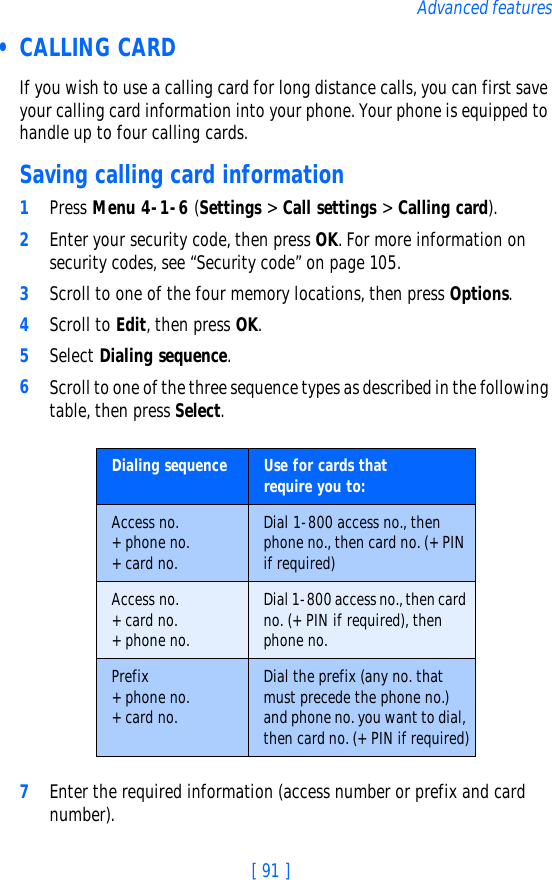 [ 91 ]Advanced features • CALLING CARDIf you wish to use a calling card for long distance calls, you can first save your calling card information into your phone. Your phone is equipped to handle up to four calling cards.Saving calling card information1Press Menu 4-1-6 (Settings &gt; Call settings &gt; Calling card).2Enter your security code, then press OK. For more information on security codes, see “Security code” on page 105.3Scroll to one of the four memory locations, then press Options.4Scroll to Edit, then press OK.5Select Dialing sequence. 6Scroll to one of the three sequence types as described in the following table, then press Select.7Enter the required information (access number or prefix and card number). Dialing sequence Use for cards thatrequire you to:Access no.+ phone no.+ card no.Dial 1-800 access no., then phone no., then card no. (+ PIN if required)Access no.+ card no.+ phone no.Dial 1-800 access no., then card no. (+ PIN if required), then phone no.Prefix+ phone no.+ card no.Dial the prefix (any no. that must precede the phone no.) and phone no. you want to dial, then card no. (+ PIN if required)