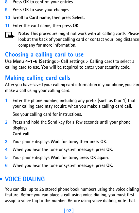 [ 92 ]8Press OK to confirm your entries.9Press OK to save your changes.10 Scroll to Card name, then press Select. 11 Enter the card name, then press OK.Note: This procedure might not work with all calling cards. Please look at the back of your calling card or contact your long distance company for more information.Choosing a calling card to useUse Menu 4-1-6 (Settings &gt; Call settings &gt; Calling card) to select a calling card to use. You will be required to enter your security code.Making calling card callsAfter you have saved your calling card information in your phone, you can make a call using your calling card.1Enter the phone number, including any prefix (such as 0 or 1) that your calling card may require when you make a calling card call. See your calling card for instructions.2Press and hold the Send key for a few seconds until your phone displays Card call.3Your phone displays Wait for tone, then press OK. 4When you hear the tone or system message, press OK.5Your phone displays Wait for tone, press OK again. 6When you hear the tone or system message, press OK. • VOICE DIALINGYou can dial up to 25 stored phone book numbers using the voice dialing feature. Before you can place a call using voice dialing, you must first assign a voice tag to the number. Before using voice dialing, note that: