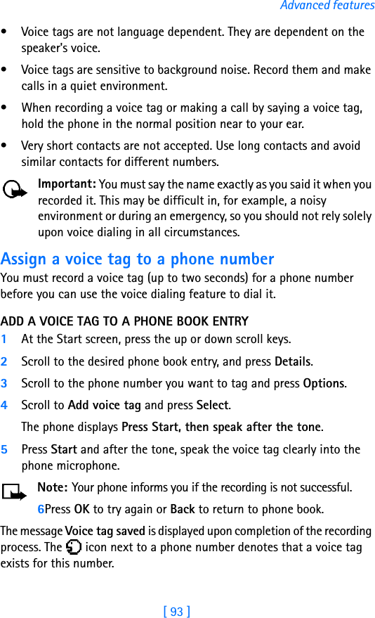 [ 93 ]Advanced features• Voice tags are not language dependent. They are dependent on the speaker&apos;s voice.• Voice tags are sensitive to background noise. Record them and make calls in a quiet environment.• When recording a voice tag or making a call by saying a voice tag, hold the phone in the normal position near to your ear.• Very short contacts are not accepted. Use long contacts and avoid similar contacts for different numbers.Important: You must say the name exactly as you said it when you recorded it. This may be difficult in, for example, a noisy environment or during an emergency, so you should not rely solely upon voice dialing in all circumstances.Assign a voice tag to a phone numberYou must record a voice tag (up to two seconds) for a phone number before you can use the voice dialing feature to dial it.ADD A VOICE TAG TO A PHONE BOOK ENTRY1At the Start screen, press the up or down scroll keys. 2Scroll to the desired phone book entry, and press Details.3Scroll to the phone number you want to tag and press Options.4Scroll to Add voice tag and press Select. The phone displays Press Start, then speak after the tone.5Press Start and after the tone, speak the voice tag clearly into the phone microphone.Note: Your phone informs you if the recording is not successful. 6Press OK to try again or Back to return to phone book.The message Voice tag saved is displayed upon completion of the recording process. The   icon next to a phone number denotes that a voice tag exists for this number.