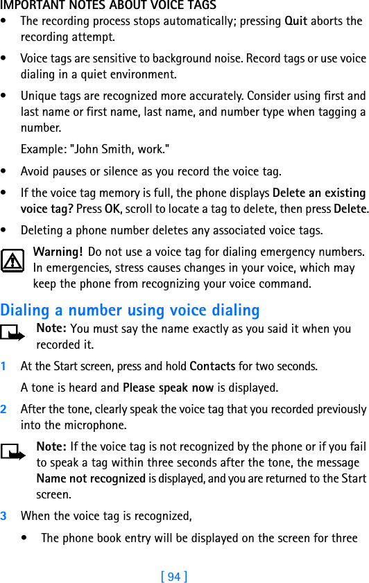 [ 94 ]IMPORTANT NOTES ABOUT VOICE TAGS• The recording process stops automatically; pressing Quit aborts the recording attempt.• Voice tags are sensitive to background noise. Record tags or use voice dialing in a quiet environment.• Unique tags are recognized more accurately. Consider using first and last name or first name, last name, and number type when tagging a number. Example: &quot;John Smith, work.&quot;• Avoid pauses or silence as you record the voice tag.• If the voice tag memory is full, the phone displays Delete an existing voice tag? Press OK, scroll to locate a tag to delete, then press Delete.• Deleting a phone number deletes any associated voice tags.Warning! Do not use a voice tag for dialing emergency numbers. In emergencies, stress causes changes in your voice, which may keep the phone from recognizing your voice command. Dialing a number using voice dialingNote: You must say the name exactly as you said it when you recorded it. 1At the Start screen, press and hold Contacts for two seconds. A tone is heard and Please speak now is displayed.2After the tone, clearly speak the voice tag that you recorded previously into the microphone.Note: If the voice tag is not recognized by the phone or if you fail to speak a tag within three seconds after the tone, the message Name not recognized is displayed, and you are returned to the Start screen.3When the voice tag is recognized,• The phone book entry will be displayed on the screen for three 