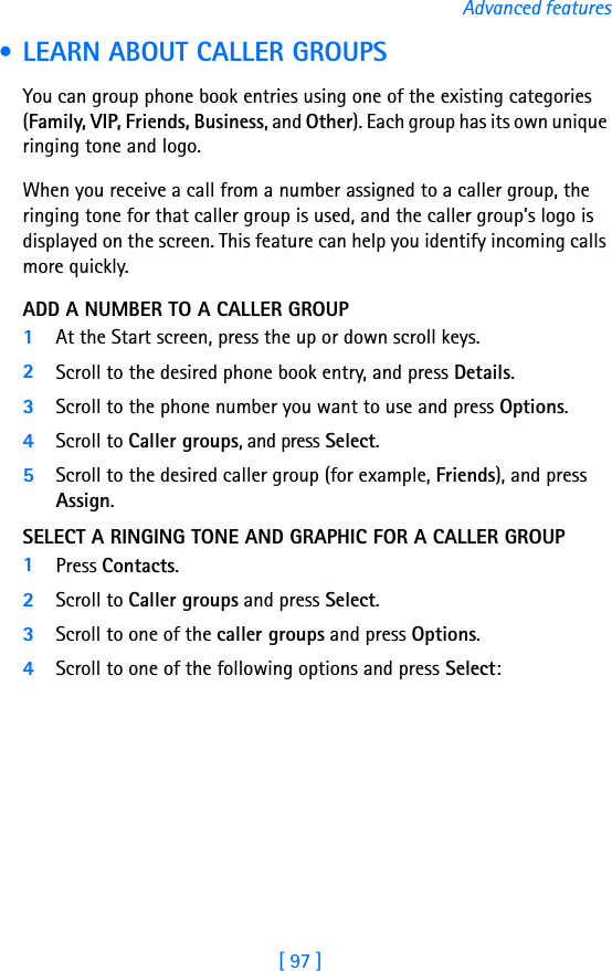 [ 97 ]Advanced features • LEARN ABOUT CALLER GROUPSYou can group phone book entries using one of the existing categories (Family, VIP, Friends, Business, and Other). Each group has its own unique ringing tone and logo. When you receive a call from a number assigned to a caller group, the ringing tone for that caller group is used, and the caller group’s logo is displayed on the screen. This feature can help you identify incoming calls more quickly.ADD A NUMBER TO A CALLER GROUP1At the Start screen, press the up or down scroll keys. 2Scroll to the desired phone book entry, and press Details.3Scroll to the phone number you want to use and press Options.4Scroll to Caller groups, and press Select.5Scroll to the desired caller group (for example, Friends), and press Assign.SELECT A RINGING TONE AND GRAPHIC FOR A CALLER GROUP1Press Contacts.2Scroll to Caller groups and press Select.3Scroll to one of the caller groups and press Options.4Scroll to one of the following options and press Select: