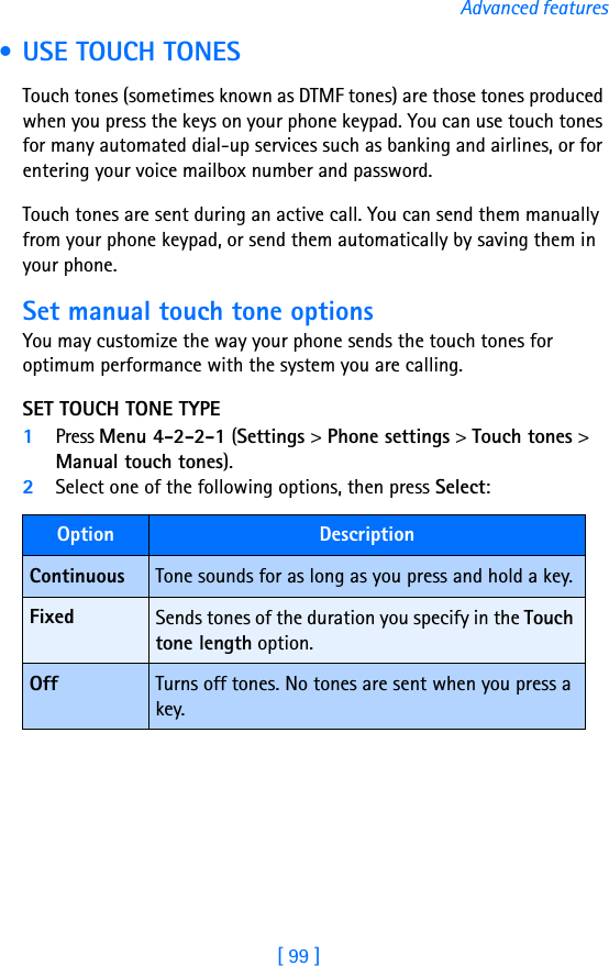 [ 99 ]Advanced features • USE TOUCH TONESTouch tones (sometimes known as DTMF tones) are those tones produced when you press the keys on your phone keypad. You can use touch tones for many automated dial-up services such as banking and airlines, or for entering your voice mailbox number and password. Touch tones are sent during an active call. You can send them manually from your phone keypad, or send them automatically by saving them in your phone.Set manual touch tone optionsYou may customize the way your phone sends the touch tones for optimum performance with the system you are calling.SET TOUCH TONE TYPE1Press Menu 4-2-2-1 (Settings &gt; Phone settings &gt; Touch tones &gt; Manual touch tones).2Select one of the following options, then press Select:Option DescriptionContinuous Tone sounds for as long as you press and hold a key.Fixed Sends tones of the duration you specify in the Touch tone length option.Off Turns off tones. No tones are sent when you press a key.