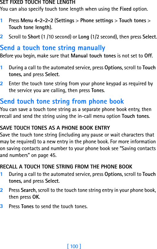 [ 100 ]SET FIXED TOUCH TONE LENGTH You can also specify touch tone length when using the Fixed option.1Press Menu 4-2-2-2 (Settings &gt; Phone settings &gt; Touch tones &gt; Touch tone length).2Scroll to Short (1 /10 second) or Long (1/2 second), then press Select.Send a touch tone string manuallyBefore you begin, make sure that Manual touch tones is not set to Off. 1During a call to the automated service, press Options, scroll to Touch tones, and press Select.2Enter the touch tone string from your phone keypad as required by the service you are calling, then press Tones.Send touch tone string from phone bookYou can save a touch tone string as a separate phone book entry, then recall and send the string using the in-call menu option Touch tones. SAVE TOUCH TONES AS A PHONE BOOK ENTRYSave the touch tone string (including any pause or wait characters that may be required) to a new entry in the phone book. For more information on saving contacts and number to your phone book see “Saving contacts and numbers” on page 45.RECALL A TOUCH TONE STRING FROM THE PHONE BOOK1During a call to the automated service, press Options, scroll to Touch tones, and press Select.2Press Search, scroll to the touch tone string entry in your phone book, then press OK.3Press Tones to send the touch tones.