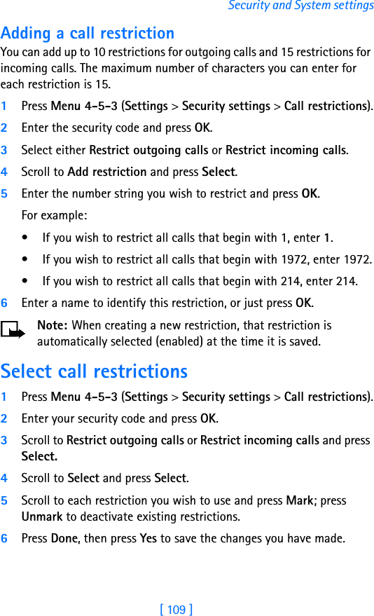 [ 109 ]Security and System settingsAdding a call restrictionYou can add up to 10 restrictions for outgoing calls and 15 restrictions for incoming calls. The maximum number of characters you can enter for each restriction is 15.1Press Menu 4-5-3 (Settings &gt; Security settings &gt; Call restrictions).2Enter the security code and press OK.3Select either Restrict outgoing calls or Restrict incoming calls.4Scroll to Add restriction and press Select.5Enter the number string you wish to restrict and press OK. For example:• If you wish to restrict all calls that begin with 1, enter 1.• If you wish to restrict all calls that begin with 1972, enter 1972.• If you wish to restrict all calls that begin with 214, enter 214.6Enter a name to identify this restriction, or just press OK.Note: When creating a new restriction, that restriction is automatically selected (enabled) at the time it is saved. Select call restrictions1Press Menu 4-5-3 (Settings &gt; Security settings &gt; Call restrictions).2Enter your security code and press OK.3Scroll to Restrict outgoing calls or Restrict incoming calls and press Select. 4Scroll to Select and press Select.5Scroll to each restriction you wish to use and press Mark; press Unmark to deactivate existing restrictions.6Press Done, then press Yes to save the changes you have made.