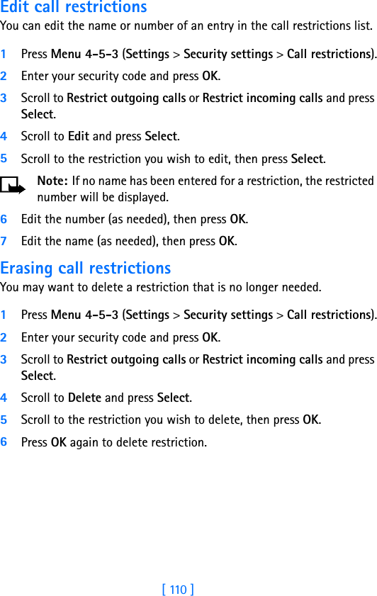 [ 110 ]Edit call restrictionsYou can edit the name or number of an entry in the call restrictions list.1Press Menu 4-5-3 (Settings &gt; Security settings &gt; Call restrictions).2Enter your security code and press OK.3Scroll to Restrict outgoing calls or Restrict incoming calls and press Select.4Scroll to Edit and press Select.5Scroll to the restriction you wish to edit, then press Select.Note: If no name has been entered for a restriction, the restricted number will be displayed.6Edit the number (as needed), then press OK.7Edit the name (as needed), then press OK.Erasing call restrictionsYou may want to delete a restriction that is no longer needed.1Press Menu 4-5-3 (Settings &gt; Security settings &gt; Call restrictions).2Enter your security code and press OK.3Scroll to Restrict outgoing calls or Restrict incoming calls and press Select.4Scroll to Delete and press Select.5Scroll to the restriction you wish to delete, then press OK.6Press OK again to delete restriction.