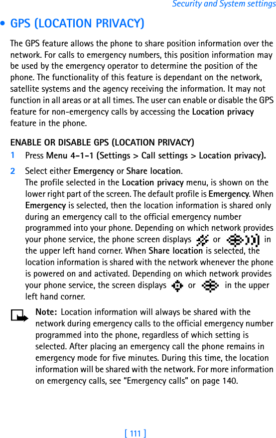 [ 111 ]Security and System settings • GPS (LOCATION PRIVACY)The GPS feature allows the phone to share position information over the network. For calls to emergency numbers, this position information may be used by the emergency operator to determine the position of the phone. The functionality of this feature is dependant on the network, satellite systems and the agency receiving the information. It may not function in all areas or at all times. The user can enable or disable the GPS feature for non-emergency calls by accessing the Location privacy feature in the phone. ENABLE OR DISABLE GPS (LOCATION PRIVACY)1Press Menu 4-1-1 (Settings &gt; Call settings &gt; Location privacy). 2Select either Emergency or Share location. The profile selected in the Location privacy menu, is shown on the lower right part of the screen. The default profile is Emergency. When Emergency is selected, then the location information is shared only during an emergency call to the official emergency number programmed into your phone. Depending on which network provides your phone service, the phone screen displays   or   in the upper left hand corner. When Share location is selected, the location information is shared with the network whenever the phone is powered on and activated. Depending on which network provides your phone service, the screen displays   or   in the upper left hand corner.Note: Location information will always be shared with the network during emergency calls to the official emergency number programmed into the phone, regardless of which setting is selected. After placing an emergency call the phone remains in emergency mode for five minutes. During this time, the location information will be shared with the network. For more information on emergency calls, see “Emergency calls” on page 140.