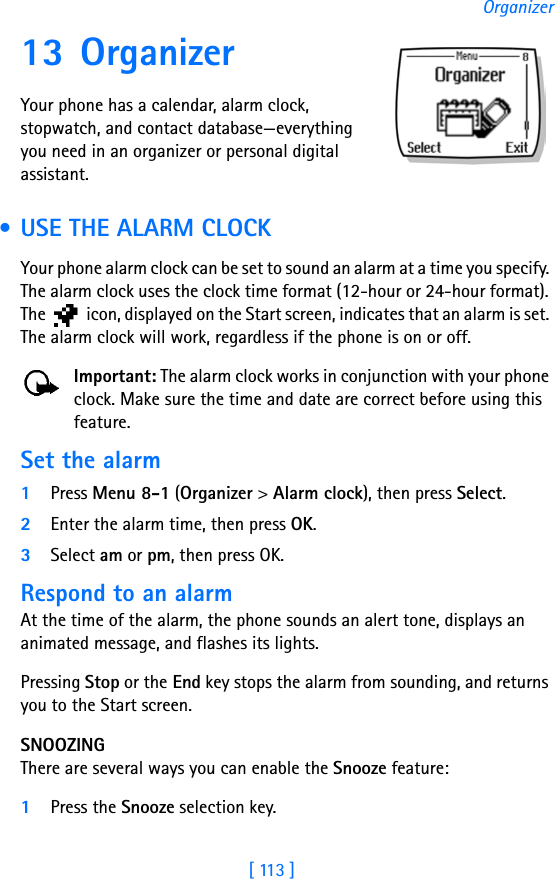 [ 113 ]Organizer13 OrganizerYour phone has a calendar, alarm clock, stopwatch, and contact database—everything you need in an organizer or personal digital assistant. • USE THE ALARM CLOCKYour phone alarm clock can be set to sound an alarm at a time you specify. The alarm clock uses the clock time format (12-hour or 24-hour format). The   icon, displayed on the Start screen, indicates that an alarm is set. The alarm clock will work, regardless if the phone is on or off. Important: The alarm clock works in conjunction with your phone clock. Make sure the time and date are correct before using this feature.Set the alarm1Press Menu 8-1 (Organizer &gt; Alarm clock), then press Select.2Enter the alarm time, then press OK.3Select am or pm, then press OK.Respond to an alarmAt the time of the alarm, the phone sounds an alert tone, displays an animated message, and flashes its lights.Pressing Stop or the End key stops the alarm from sounding, and returns you to the Start screen.SNOOZINGThere are several ways you can enable the Snooze feature:1Press the Snooze selection key.