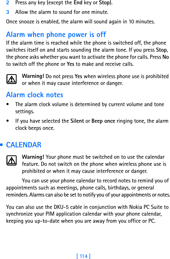 [ 114 ]2Press any key (except the End key or Stop).3Allow the alarm to sound for one minute.Once snooze is enabled, the alarm will sound again in 10 minutes.Alarm when phone power is offIf the alarm time is reached while the phone is switched off, the phone switches itself on and starts sounding the alarm tone. If you press Stop, the phone asks whether you want to activate the phone for calls. Press No to switch off the phone or Yes to make and receive calls.Warning! Do not press Yes when wireless phone use is prohibited or when it may cause interference or danger.Alarm clock notes• The alarm clock volume is determined by current volume and tone settings.• If you have selected the Silent or Beep once ringing tone, the alarm clock beeps once. • CALENDARWarning! Your phone must be switched on to use the calendar feature. Do not switch on the phone when wireless phone use is prohibited or when it may cause interference or danger.You can use your phone calendar to record notes to remind you of appointments such as meetings, phone calls, birthdays, or general reminders. Alarms can also be set to notify you of your appointments or notes.You can also use the DKU-5 cable in conjunction with Nokia PC Suite to synchronize your PIM application calendar with your phone calendar, keeping you up-to-date when you are away from you office or PC. 